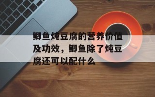 鲫鱼炖豆腐的营养价值及功效，鲫鱼除了炖豆腐还可以配什么