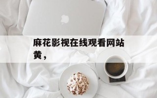 麻花影视在线观看网站黄，