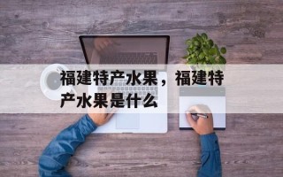 福建特产水果，福建特产水果是什么
