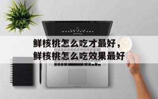 鲜核桃怎么吃才最好，鲜核桃怎么吃效果最好