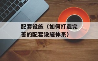 配套设施（如何打造完善的配套设施体系）