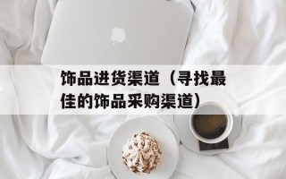 饰品进货渠道（寻找最佳的饰品采购渠道）