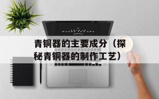 青铜器的主要成分（探秘青铜器的制作工艺）