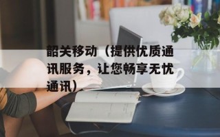 韶关移动（提供优质通讯服务，让您畅享无忧通讯）