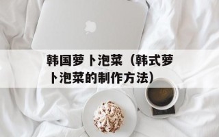 韩国萝卜泡菜（韩式萝卜泡菜的制作方法）