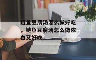 鲢鱼豆腐汤怎么做好吃，鲢鱼豆腐汤怎么做浓白又好吃