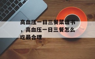 高血压一日三餐菜谱书，高血压一日三餐怎么吃最合理