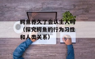 鳄鱼养久了会认主人吗（探究鳄鱼的行为习性和人类关系）