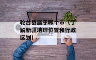 轮台县属于哪个市（了解新疆地理位置和行政区划）