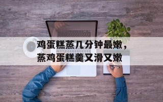 鸡蛋糕蒸几分钟最嫩，蒸鸡蛋糕羹又滑又嫩