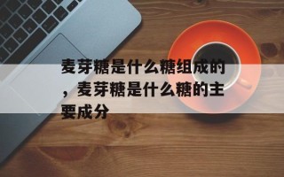 麦芽糖是什么糖组成的，麦芽糖是什么糖的主要成分
