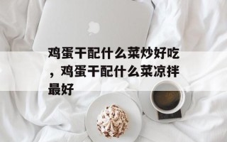 鸡蛋干配什么菜炒好吃，鸡蛋干配什么菜凉拌最好