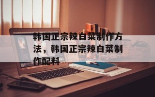 韩国正宗辣白菜制作方法，韩国正宗辣白菜制作配料