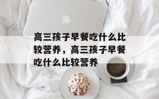 高三孩子早餐吃什么比较营养，高三孩子早餐吃什么比较营养