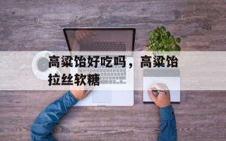 高粱饴好吃吗，高粱饴拉丝软糖