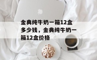金典纯牛奶一箱12盒多少钱，金典纯牛奶一箱12盒价格