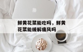 鲜黄花菜能吃吗，鲜黄花菜能缓解痛风吗
