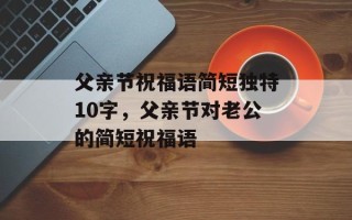 父亲节祝福语简短独特10字，父亲节对老公的简短祝福语