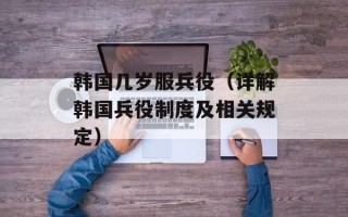 韩国几岁服兵役（详解韩国兵役制度及相关规定）