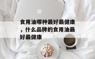 食用油哪种最好最健康，什么品牌的食用油最好最健康