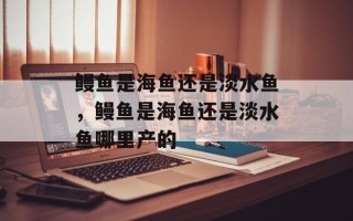 鳗鱼是海鱼还是淡水鱼，鳗鱼是海鱼还是淡水鱼哪里产的