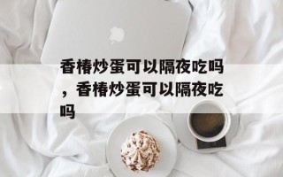 香椿炒蛋可以隔夜吃吗，香椿炒蛋可以隔夜吃吗