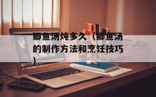 鲫鱼汤炖多久（鲫鱼汤的制作方法和烹饪技巧）