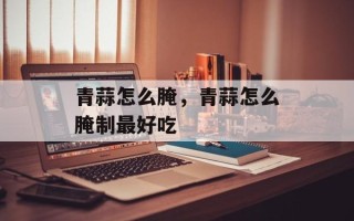 青蒜怎么腌，青蒜怎么腌制最好吃