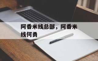 阿香米线总部，阿香米线何勇