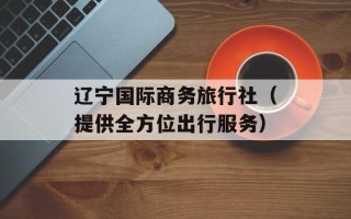 辽宁国际商务旅行社（提供全方位出行服务）