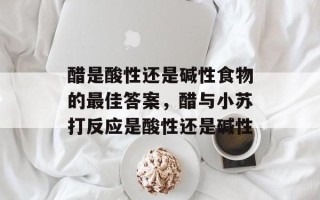 醋是酸性还是碱性食物的最佳答案，醋与小苏打反应是酸性还是碱性