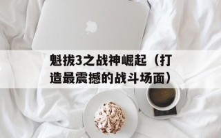 魁拔3之战神崛起（打造最震撼的战斗场面）