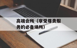 高端会所（享受尊贵服务的必备场所）