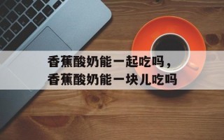 香蕉酸奶能一起吃吗，香蕉酸奶能一块儿吃吗