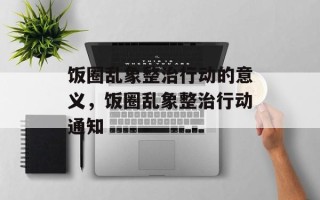 饭圈乱象整治行动的意义，饭圈乱象整治行动通知