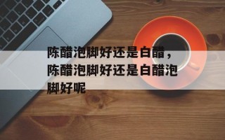 陈醋泡脚好还是白醋，陈醋泡脚好还是白醋泡脚好呢