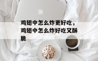 鸡翅中怎么炸更好吃，鸡翅中怎么炸好吃又酥脆
