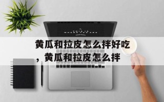 黄瓜和拉皮怎么拌好吃，黄瓜和拉皮怎么拌