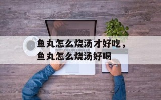 鱼丸怎么烧汤才好吃，鱼丸怎么烧汤好喝