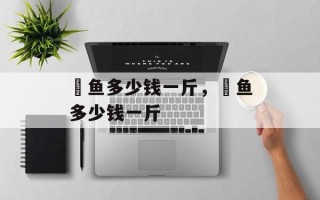 鲙鱼多少钱一斤，鲙鱼多少钱一斤