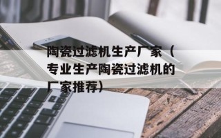 陶瓷过滤机生产厂家（专业生产陶瓷过滤机的厂家推荐）
