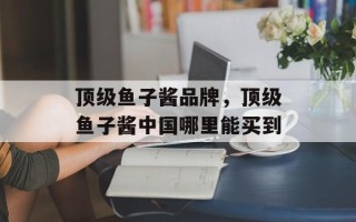 顶级鱼子酱品牌，顶级鱼子酱中国哪里能买到