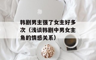 韩剧男主强了女主好多次（浅谈韩剧中男女主角的情感关系）