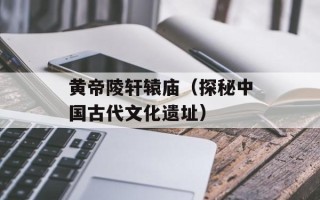 黄帝陵轩辕庙（探秘中国古代文化遗址）