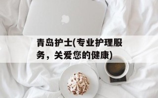 青岛护士(专业护理服务，关爱您的健康)