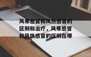 风寒感冒和风热感冒的区别和治疗，风寒感冒和风热感冒的区别在哪