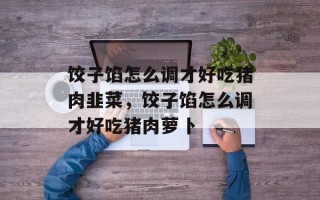 饺子馅怎么调才好吃猪肉韭菜，饺子馅怎么调才好吃猪肉萝卜