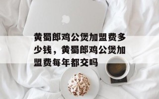 黄蜀郎鸡公煲加盟费多少钱，黄蜀郎鸡公煲加盟费每年都交吗