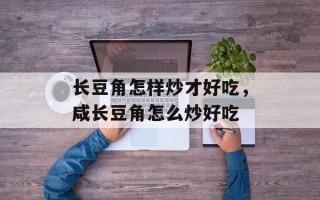 长豆角怎样炒才好吃，咸长豆角怎么炒好吃