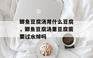 鲫鱼豆腐汤用什么豆腐，鲫鱼豆腐汤里豆腐需要过水焯吗